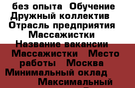 без опыта. Обучение. Дружный коллектив. › Отрасль предприятия ­ Массажистки › Название вакансии ­ Массажистки › Место работы ­ Москва › Минимальный оклад ­ 50 000 › Максимальный оклад ­ 100 000 › Возраст от ­ 18 › Возраст до ­ 35 - Все города Работа » Вакансии   . Адыгея респ.,Адыгейск г.